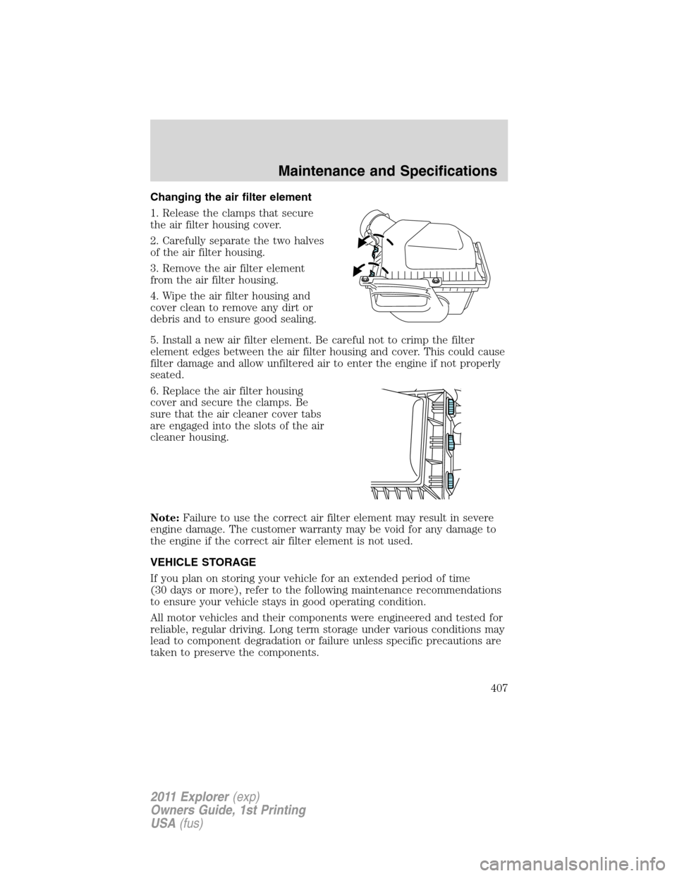 FORD EXPLORER 2011 5.G Owners Manual Changing the air filter element
1. Release the clamps that secure
the air filter housing cover.
2. Carefully separate the two halves
of the air filter housing.
3. Remove the air filter element
from th FORD EXPLORER 2011 5.G Owners Manual Changing the air filter element
1. Release the clamps that secure
the air filter housing cover.
2. Carefully separate the two halves
of the air filter housing.
3. Remove the air filter element
from th