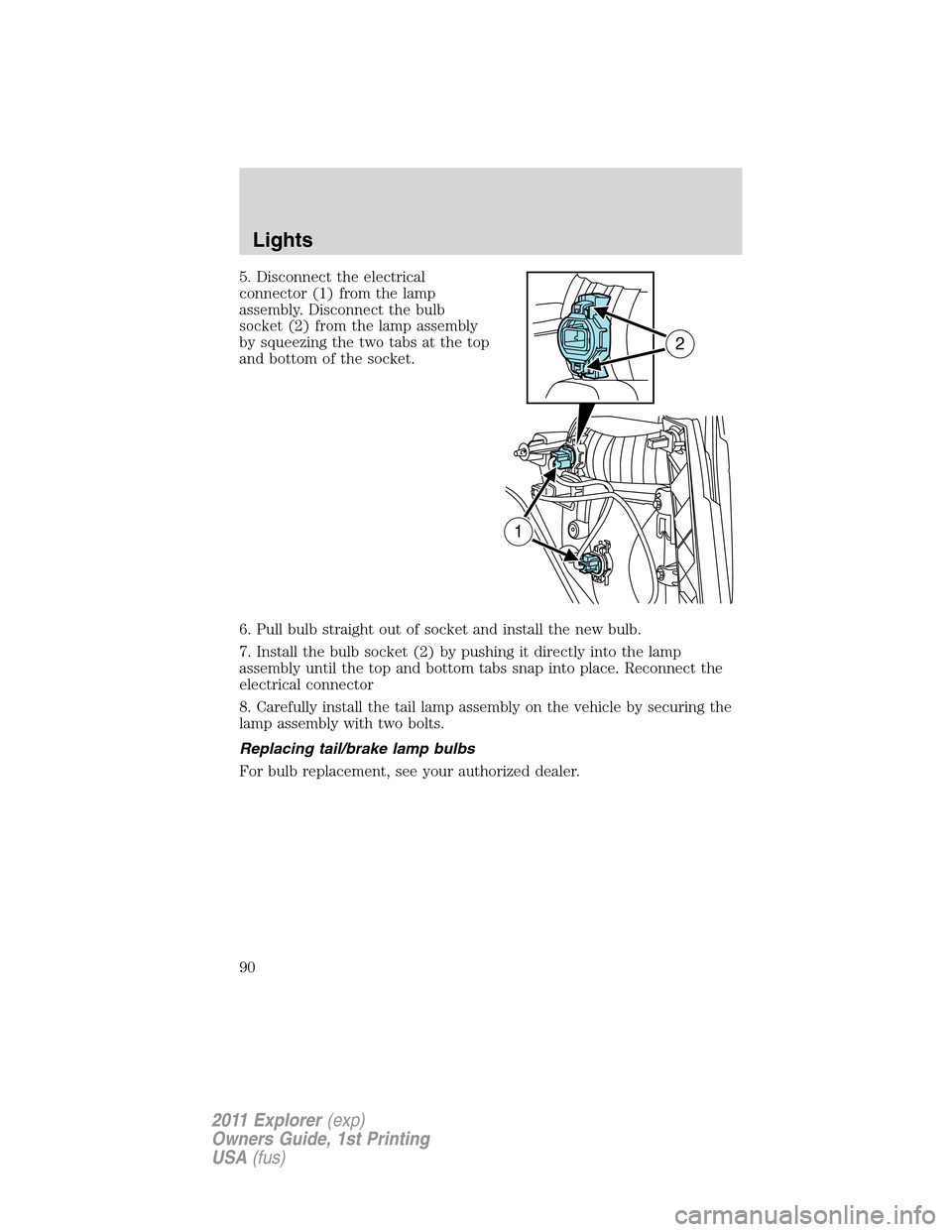 FORD EXPLORER 2011 5.G Owners Manual 5. Disconnect the electrical
connector (1) from the lamp
assembly. Disconnect the bulb
socket (2) from the lamp assembly
by squeezing the two tabs at the top
and bottom of the socket.
6. Pull bulb str FORD EXPLORER 2011 5.G Owners Manual 5. Disconnect the electrical
connector (1) from the lamp
assembly. Disconnect the bulb
socket (2) from the lamp assembly
by squeezing the two tabs at the top
and bottom of the socket.
6. Pull bulb str