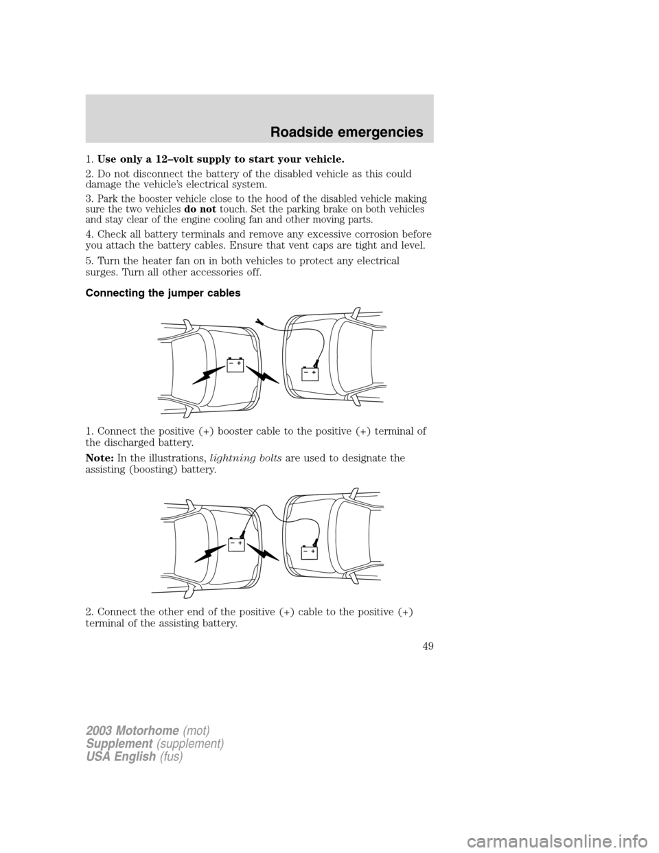FORD F SERIES MOTORHOME AND COMMERCIAL CHASSIS 2003 10.G Service Manual 1.Use only a 12–volt supply to start your vehicle.
2. Do not disconnect the battery of the disabled vehicle as this could
damage the vehicle’s electrical system.
3.
Park the booster vehicle close FORD F SERIES MOTORHOME AND COMMERCIAL CHASSIS 2003 10.G Service Manual 1.Use only a 12–volt supply to start your vehicle.
2. Do not disconnect the battery of the disabled vehicle as this could
damage the vehicle’s electrical system.
3.
Park the booster vehicle close