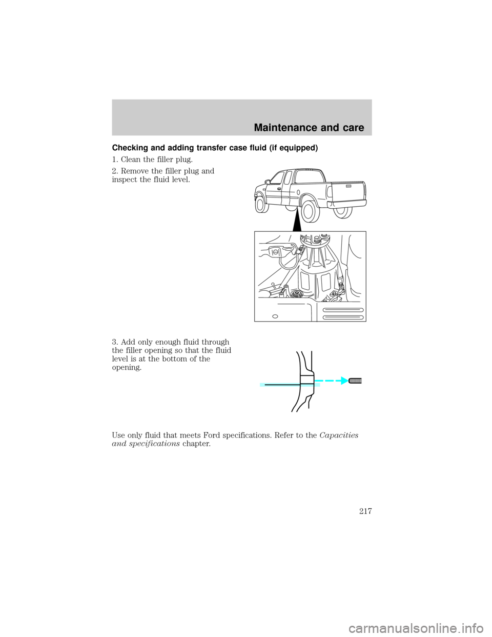 FORD F150 2000 10.G Owners Manual Checking and adding transfer case fluid (if equipped)
1. Clean the filler plug.
2. Remove the filler plug and
inspect the fluid level.
3. Add only enough fluid through
the filler opening so that the f FORD F150 2000 10.G Owners Manual Checking and adding transfer case fluid (if equipped)
1. Clean the filler plug.
2. Remove the filler plug and
inspect the fluid level.
3. Add only enough fluid through
the filler opening so that the f