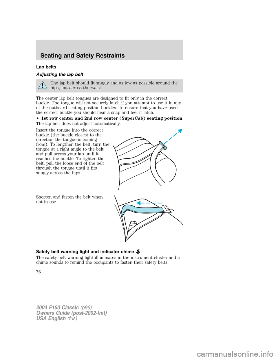 FORD F150 2004 11.G Herritage Manual PDF Lap belts
Adjusting the lap belt
The lap belt should fit snugly and as low as possible around the
hips, not across the waist.
The center lap belt tongues are designed to fit only in the correct
buckle FORD F150 2004 11.G Herritage Manual PDF Lap belts
Adjusting the lap belt
The lap belt should fit snugly and as low as possible around the
hips, not across the waist.
The center lap belt tongues are designed to fit only in the correct
buckle