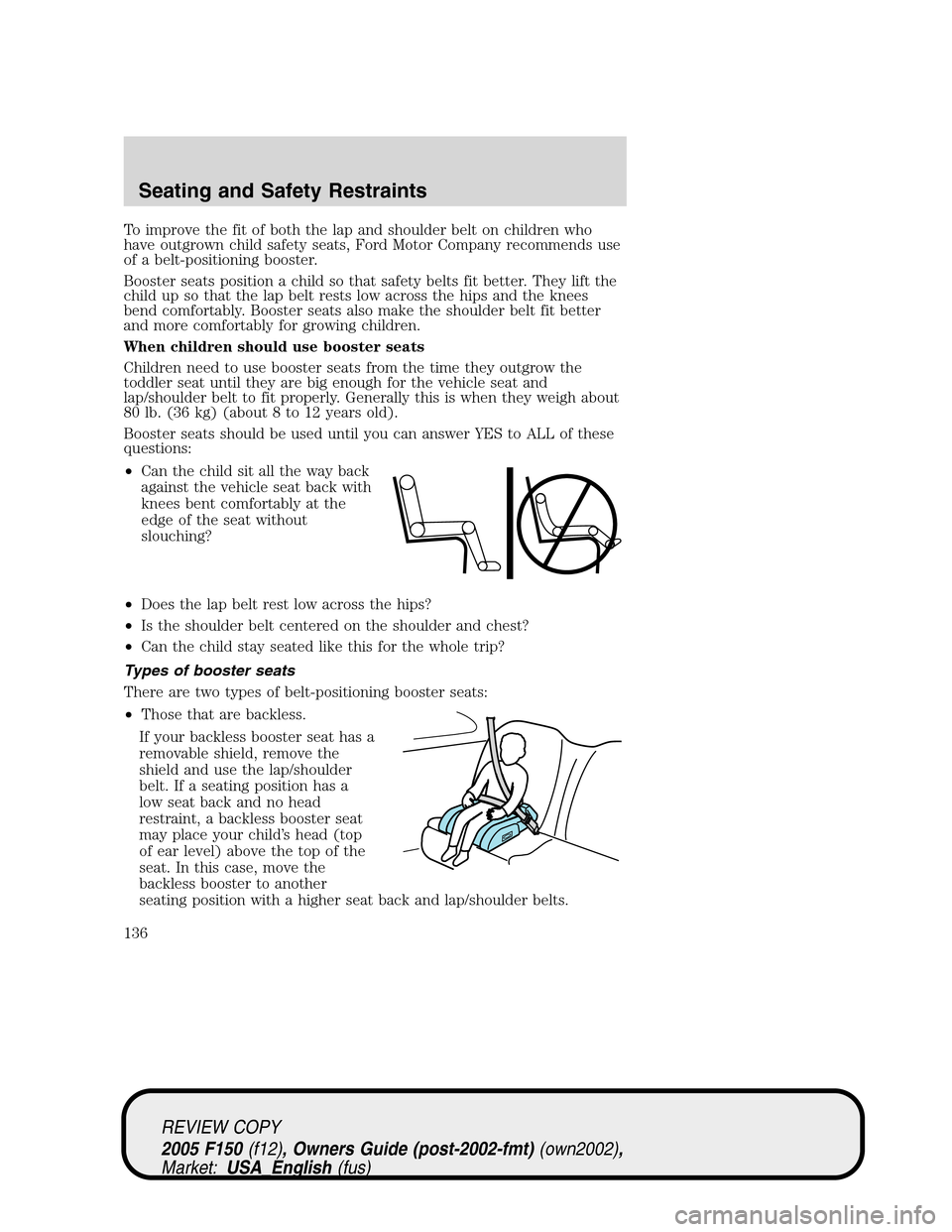 FORD F150 2005 11.G Owners Manual To improve the fit of both the lap and shoulder belt on children who
have outgrown child safety seats, Ford Motor Company recommends use
of a belt-positioning booster.
Booster seats position a child s FORD F150 2005 11.G Owners Manual To improve the fit of both the lap and shoulder belt on children who
have outgrown child safety seats, Ford Motor Company recommends use
of a belt-positioning booster.
Booster seats position a child s