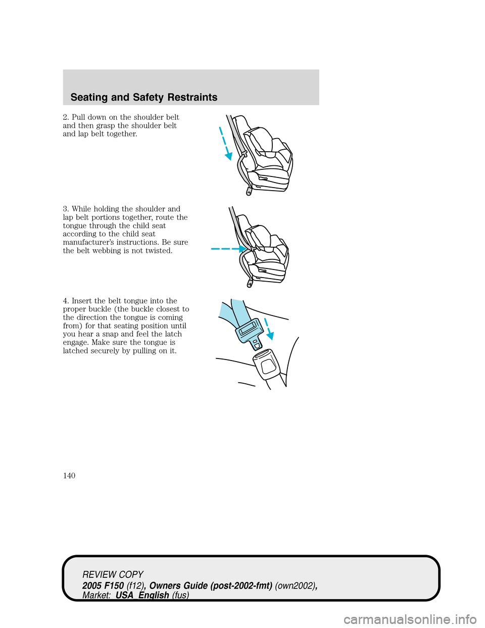 FORD F150 2005 11.G Owners Manual 2. Pull down on the shoulder belt
and then grasp the shoulder belt
and lap belt together.
3. While holding the shoulder and
lap belt portions together, route the
tongue through the child seat
accordin FORD F150 2005 11.G Owners Manual 2. Pull down on the shoulder belt
and then grasp the shoulder belt
and lap belt together.
3. While holding the shoulder and
lap belt portions together, route the
tongue through the child seat
accordin