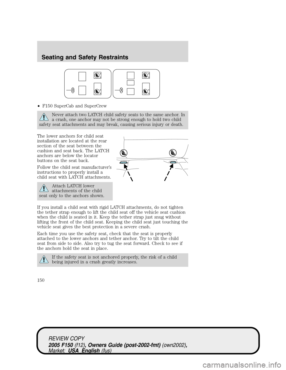 FORD F150 2005 11.G Owners Manual •F150 SuperCab and SuperCrew
Never attach two LATCH child safety seats to the same anchor. In
a crash, one anchor may not be strong enough to hold two child
safety seat attachments and may break, ca