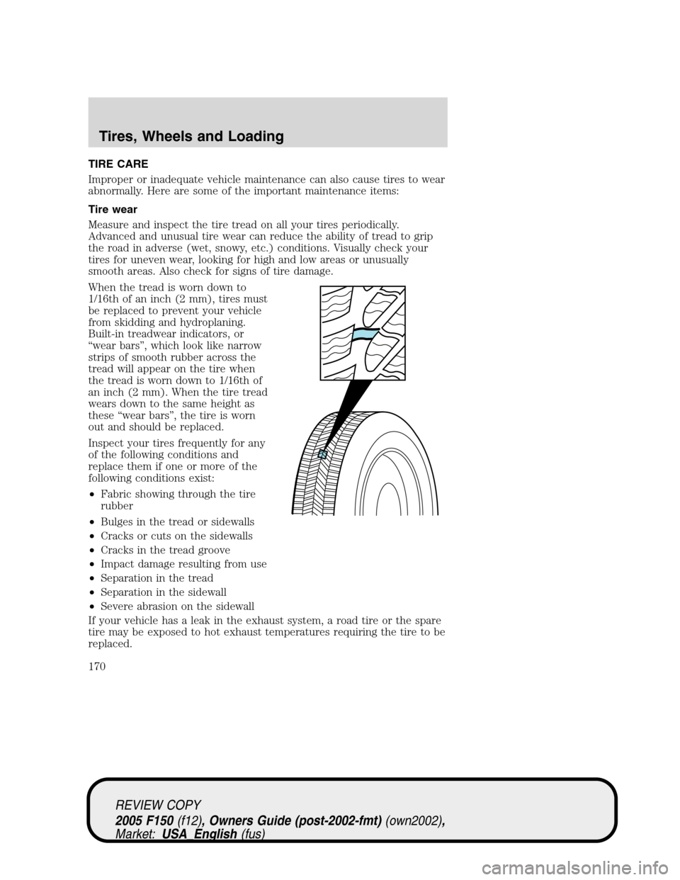 FORD F150 2005 11.G Owners Manual TIRE CARE
Improper or inadequate vehicle maintenance can also cause tires to wear
abnormally. Here are some of the important maintenance items:
Tire wear
Measure and inspect the tire tread on all your FORD F150 2005 11.G Owners Manual TIRE CARE
Improper or inadequate vehicle maintenance can also cause tires to wear
abnormally. Here are some of the important maintenance items:
Tire wear
Measure and inspect the tire tread on all your