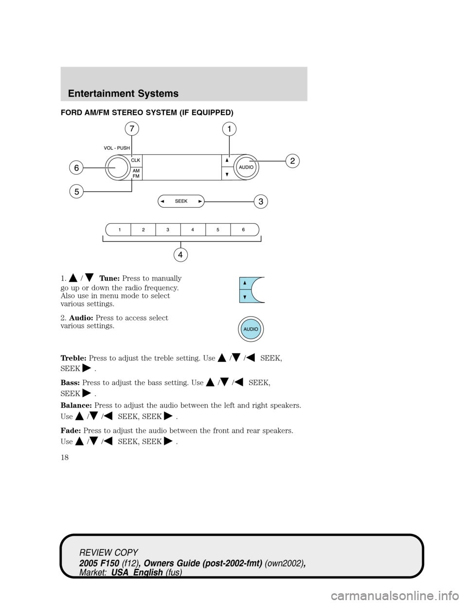 FORD F150 2005 11.G User Guide FORD AM/FM STEREO SYSTEM (IF EQUIPPED)
1.
/Tune:Press to manually
go up or down the radio frequency.
Also use in menu mode to select
various settings.
2.Audio:Press to access select
various settings.
FORD F150 2005 11.G User Guide FORD AM/FM STEREO SYSTEM (IF EQUIPPED)
1.
/Tune:Press to manually
go up or down the radio frequency.
Also use in menu mode to select
various settings.
2.Audio:Press to access select
various settings.