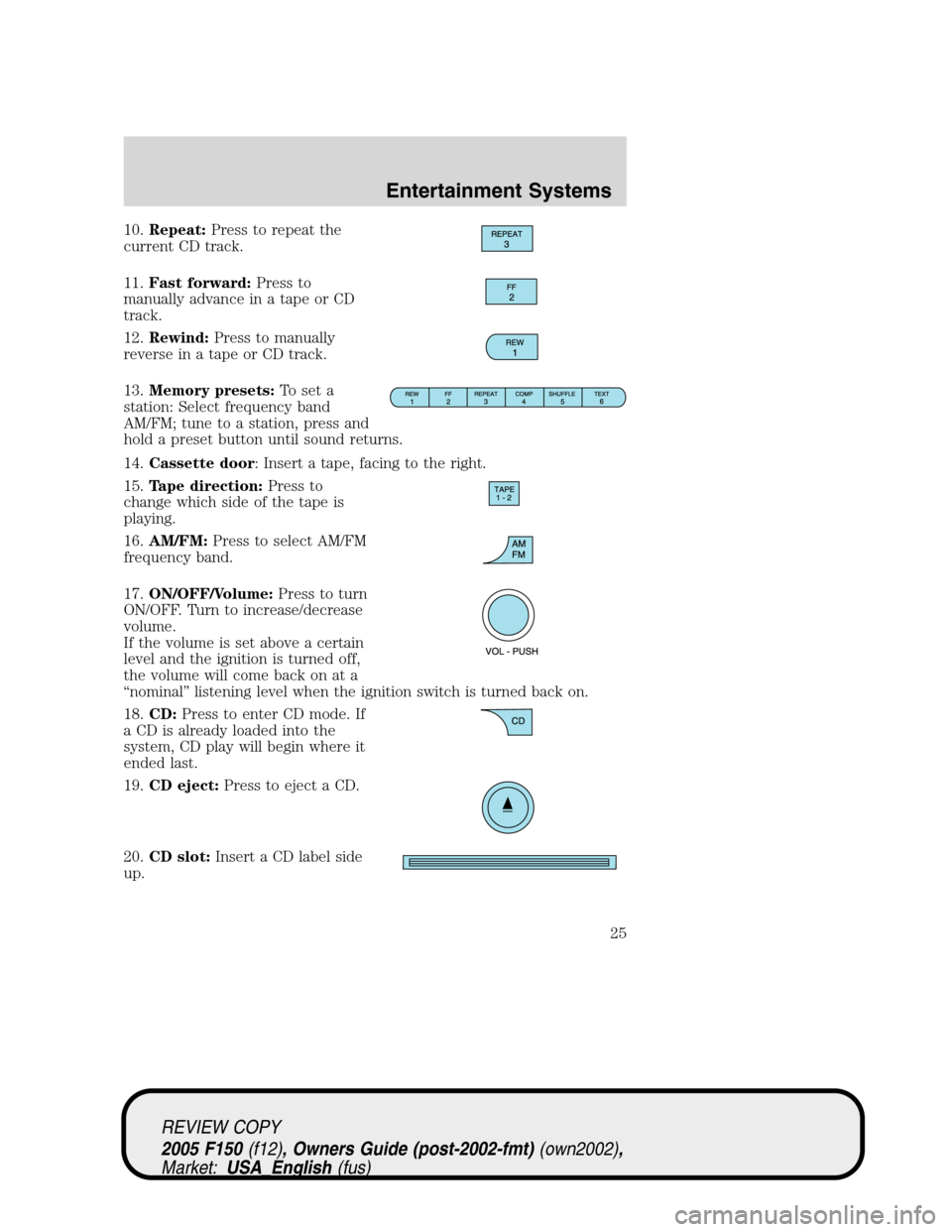 FORD F150 2005 11.G Owners Manual 10.Repeat:Press to repeat the
current CD track.
11.Fast forward:Press to
manually advance in a tape or CD
track.
12.Rewind:Press to manually
reverse in a tape or CD track.
13.Memory presets:To set a
s FORD F150 2005 11.G Owners Manual 10.Repeat:Press to repeat the
current CD track.
11.Fast forward:Press to
manually advance in a tape or CD
track.
12.Rewind:Press to manually
reverse in a tape or CD track.
13.Memory presets:To set a
s