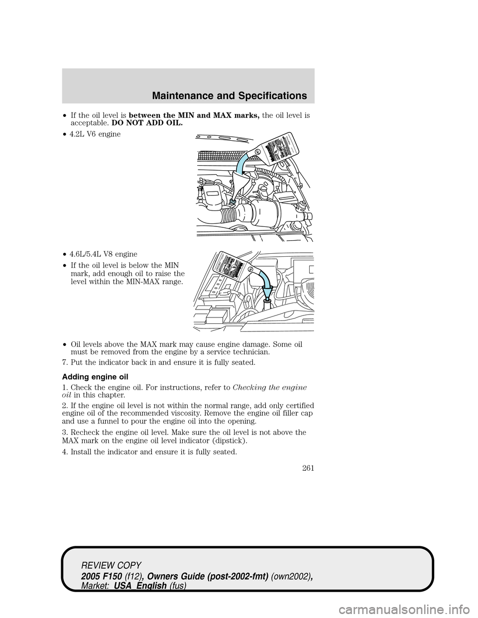 FORD F150 2005 11.G Owners Manual •If the oil level isbetween the MIN and MAX marks,the oil level is
acceptable.DO NOT ADD OIL.
•4.2L V6 engine
•4.6L/5.4L V8 engine
•If the oil level is below the MIN
mark, add enough oil to ra