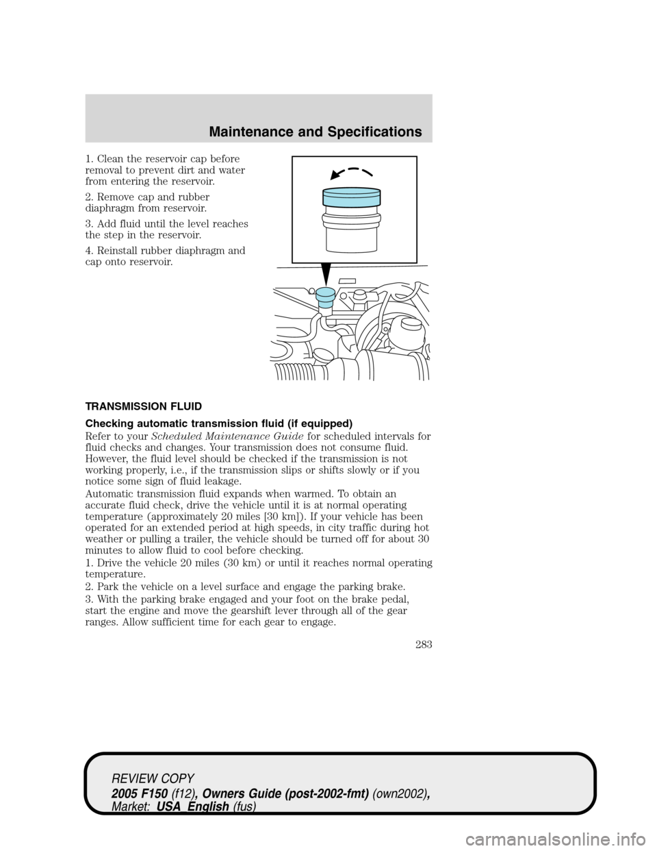 FORD F150 2005 11.G Owners Manual 1. Clean the reservoir cap before
removal to prevent dirt and water
from entering the reservoir.
2. Remove cap and rubber
diaphragm from reservoir.
3. Add fluid until the level reaches
the step in the FORD F150 2005 11.G Owners Manual 1. Clean the reservoir cap before
removal to prevent dirt and water
from entering the reservoir.
2. Remove cap and rubber
diaphragm from reservoir.
3. Add fluid until the level reaches
the step in the