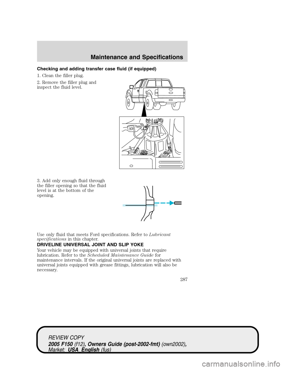 FORD F150 2005 11.G Owners Manual Checking and adding transfer case fluid (if equipped)
1. Clean the filler plug.
2. Remove the filler plug and
inspect the fluid level.
3. Add only enough fluid through
the filler opening so that the f FORD F150 2005 11.G Owners Manual Checking and adding transfer case fluid (if equipped)
1. Clean the filler plug.
2. Remove the filler plug and
inspect the fluid level.
3. Add only enough fluid through
the filler opening so that the f