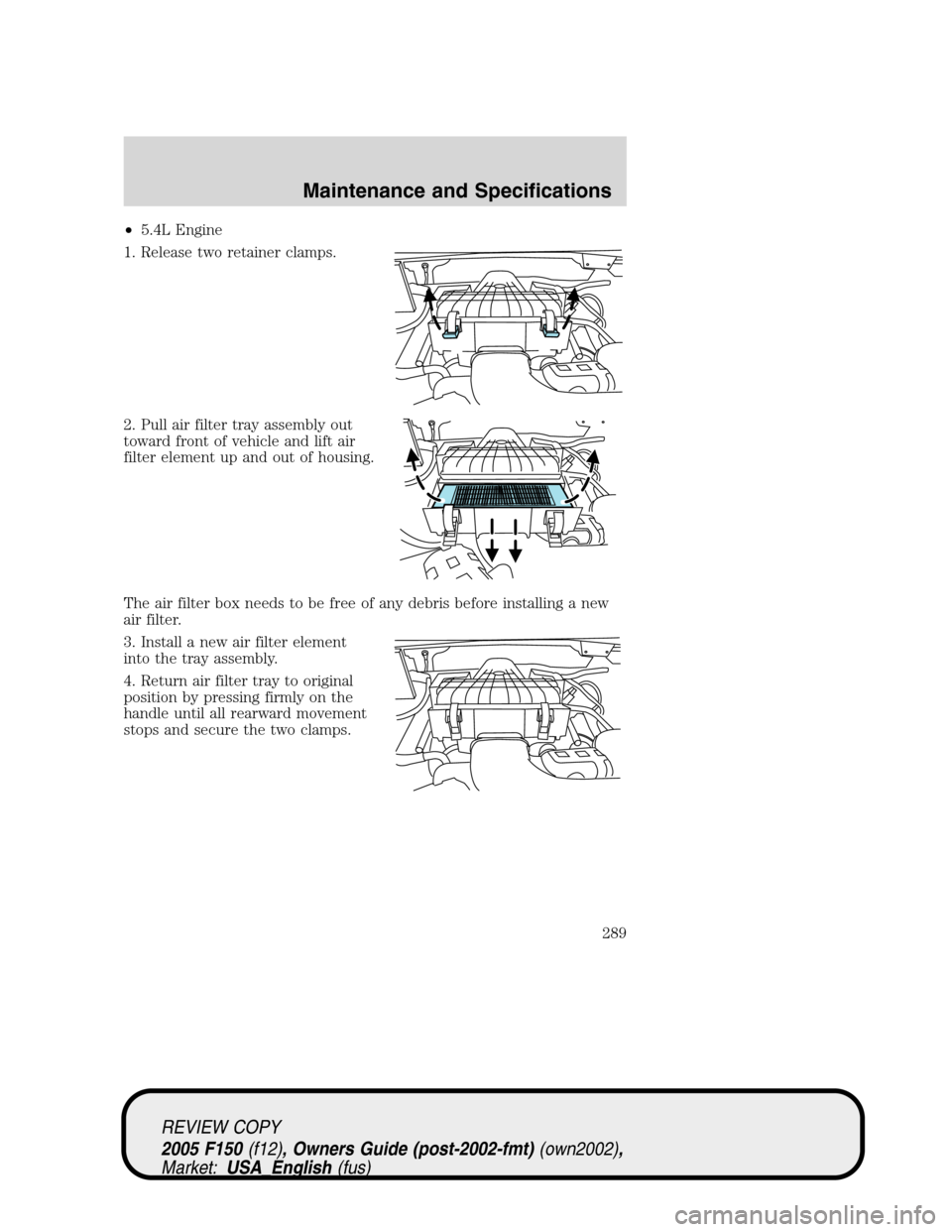 FORD F150 2005 11.G Owners Manual •5.4L Engine
1. Release two retainer clamps.
2. Pull air filter tray assembly out
toward front of vehicle and lift air
filter element up and out of housing.
The air filter box needs to be free of an FORD F150 2005 11.G Owners Manual •5.4L Engine
1. Release two retainer clamps.
2. Pull air filter tray assembly out
toward front of vehicle and lift air
filter element up and out of housing.
The air filter box needs to be free of an