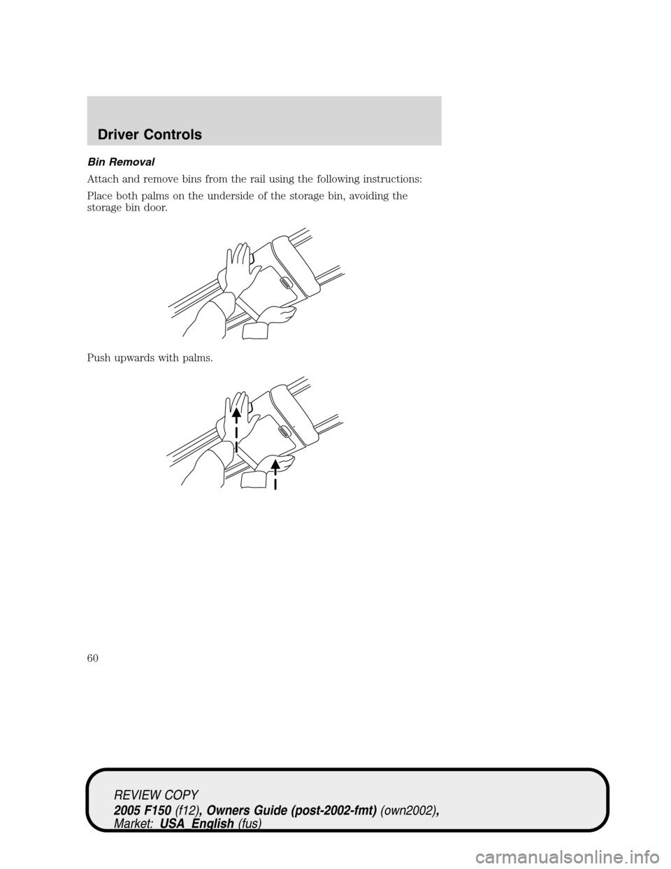 FORD F150 2005 11.G Workshop Manual Bin Removal
Attach and remove bins from the rail using the following instructions:
Place both palms on the underside of the storage bin, avoiding the
storage bin door.
Push upwards with palms.
REVIEW FORD F150 2005 11.G Workshop Manual Bin Removal
Attach and remove bins from the rail using the following instructions:
Place both palms on the underside of the storage bin, avoiding the
storage bin door.
Push upwards with palms.
REVIEW