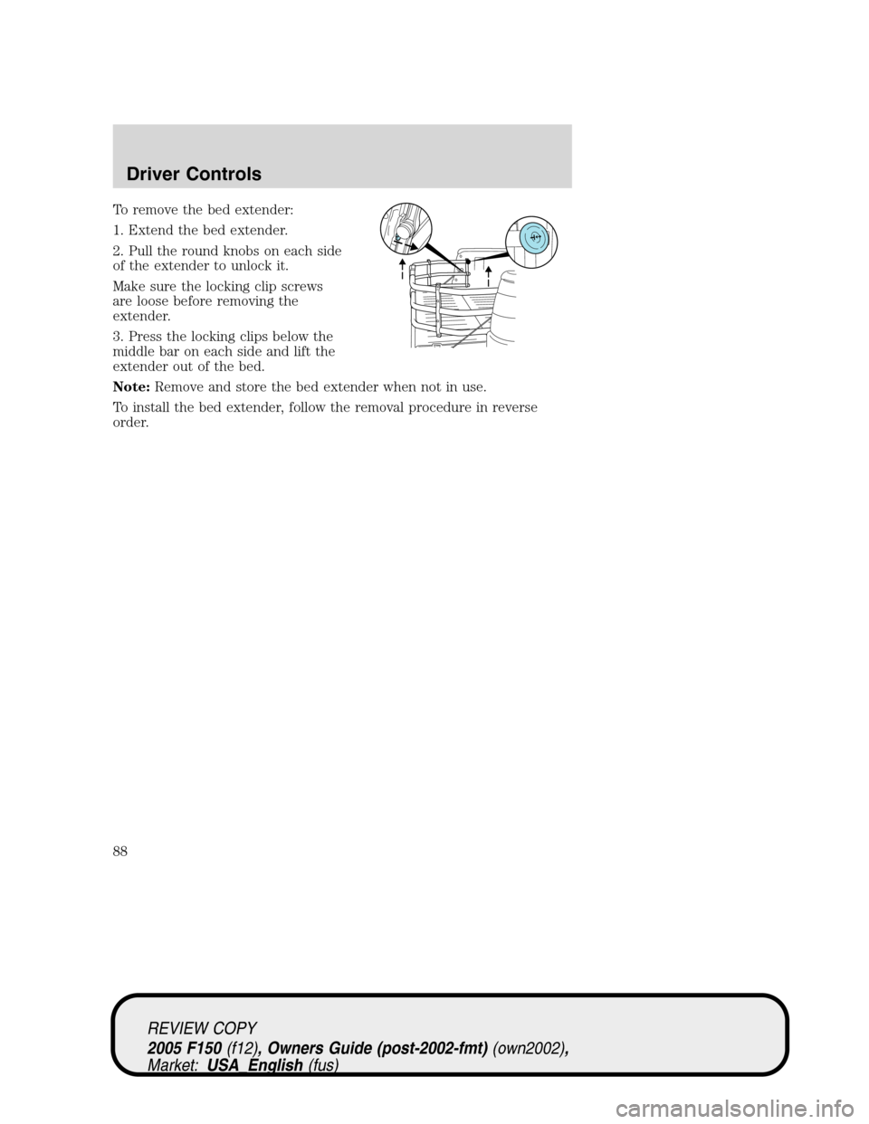 FORD F150 2005 11.G Manual Online To remove the bed extender:
1. Extend the bed extender.
2. Pull the round knobs on each side
of the extender to unlock it.
Make sure the locking clip screws
are loose before removing the
extender.
3. FORD F150 2005 11.G Manual Online To remove the bed extender:
1. Extend the bed extender.
2. Pull the round knobs on each side
of the extender to unlock it.
Make sure the locking clip screws
are loose before removing the
extender.
3.