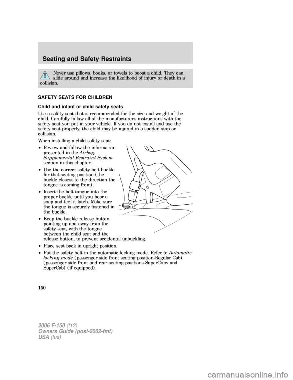 FORD F150 2006 11.G Owners Manual Never use pillows, books, or towels to boost a child. They can
slide around and increase the likelihood of injury or death in a
collision.
SAFETY SEATS FOR CHILDREN
Child and infant or child safety se FORD F150 2006 11.G Owners Manual Never use pillows, books, or towels to boost a child. They can
slide around and increase the likelihood of injury or death in a
collision.
SAFETY SEATS FOR CHILDREN
Child and infant or child safety se