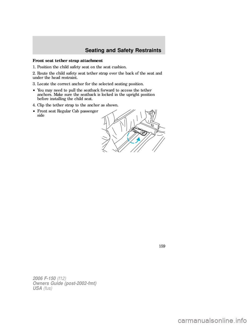 FORD F150 2006 11.G Owners Manual Front seat tether strap attachment
1. Position the child safety seat on the seat cushion.
2. Route the child safety seat tether strap over the back of the seat and
under the head restraint.
3. Locate FORD F150 2006 11.G Owners Manual Front seat tether strap attachment
1. Position the child safety seat on the seat cushion.
2. Route the child safety seat tether strap over the back of the seat and
under the head restraint.
3. Locate