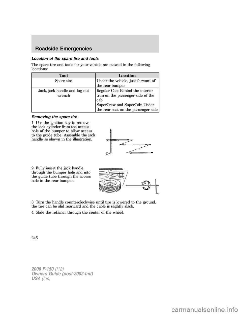 FORD F150 2006 11.G Owners Manual Location of the spare tire and tools
The spare tire and tools for your vehicle are stowed in the following
locations:
Tool Location
Spare tire Under the vehicle, just forward of
the rear bumper
Jack, FORD F150 2006 11.G Owners Manual Location of the spare tire and tools
The spare tire and tools for your vehicle are stowed in the following
locations:
Tool Location
Spare tire Under the vehicle, just forward of
the rear bumper
Jack,