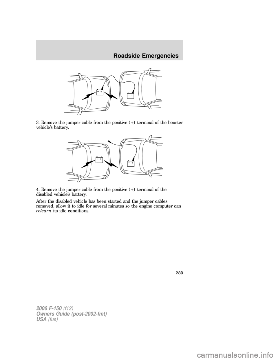 FORD F150 2006 11.G Owners Manual 3. Remove the jumper cable from the positive (+) terminal of the booster
vehicle’s battery.
4. Remove the jumper cable from the positive (+) terminal of the
disabled vehicle’s battery.
After the d FORD F150 2006 11.G Owners Manual 3. Remove the jumper cable from the positive (+) terminal of the booster
vehicle’s battery.
4. Remove the jumper cable from the positive (+) terminal of the
disabled vehicle’s battery.
After the d