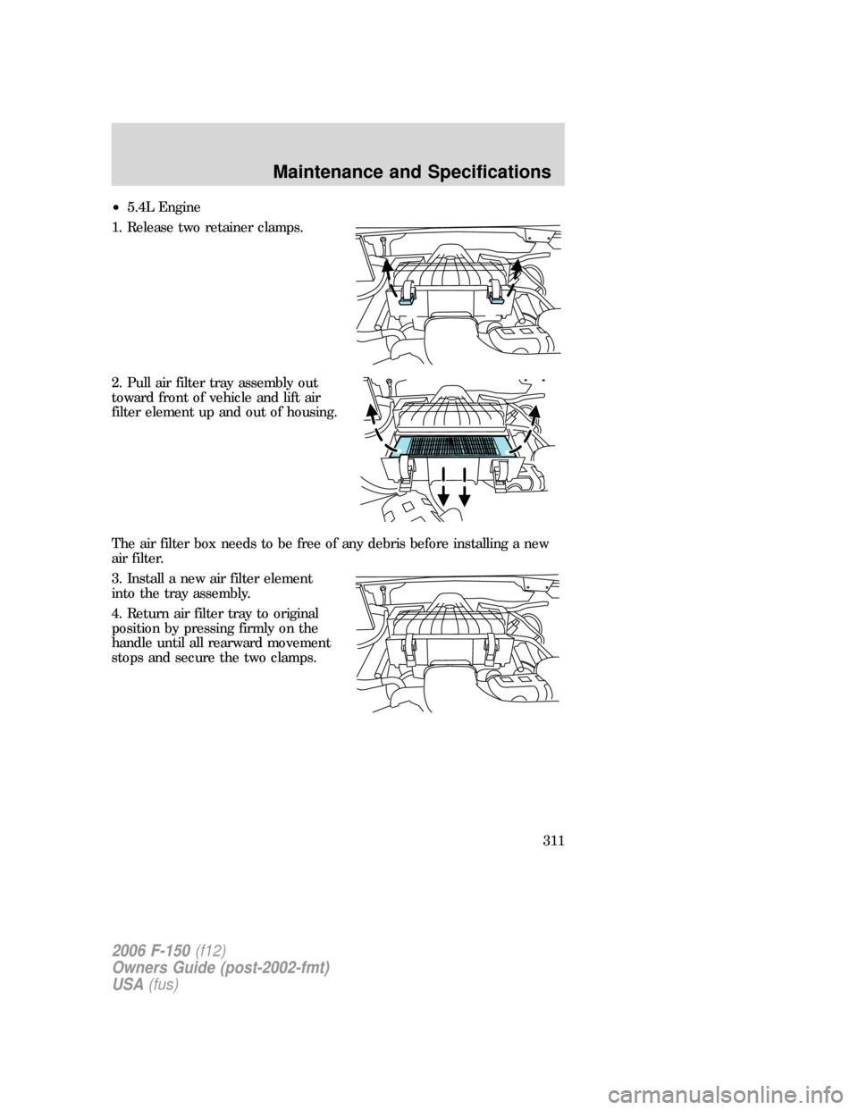 FORD F150 2006 11.G Owners Manual •5.4L Engine
1. Release two retainer clamps.
2. Pull air filter tray assembly out
toward front of vehicle and lift air
filter element up and out of housing.
The air filter box needs to be free of an