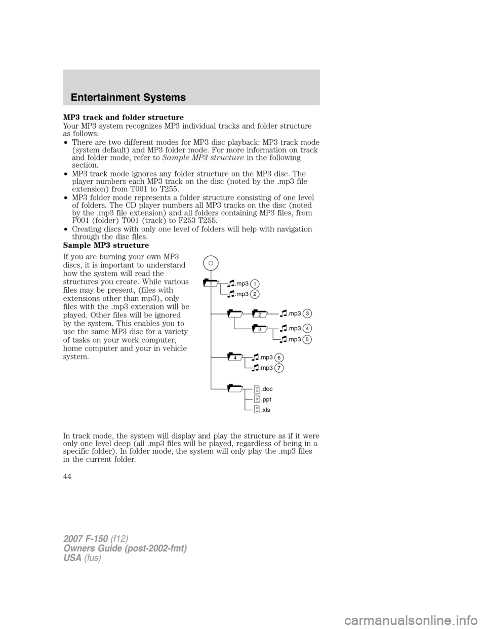 FORD F150 2007 11.G Service Manual MP3 track and folder structure
Your MP3 system recognizes MP3 individual tracks and folder structure
as follows:
•There are two different modes for MP3 disc playback: MP3 track mode
(system default) FORD F150 2007 11.G Service Manual MP3 track and folder structure
Your MP3 system recognizes MP3 individual tracks and folder structure
as follows:
•There are two different modes for MP3 disc playback: MP3 track mode
(system default)