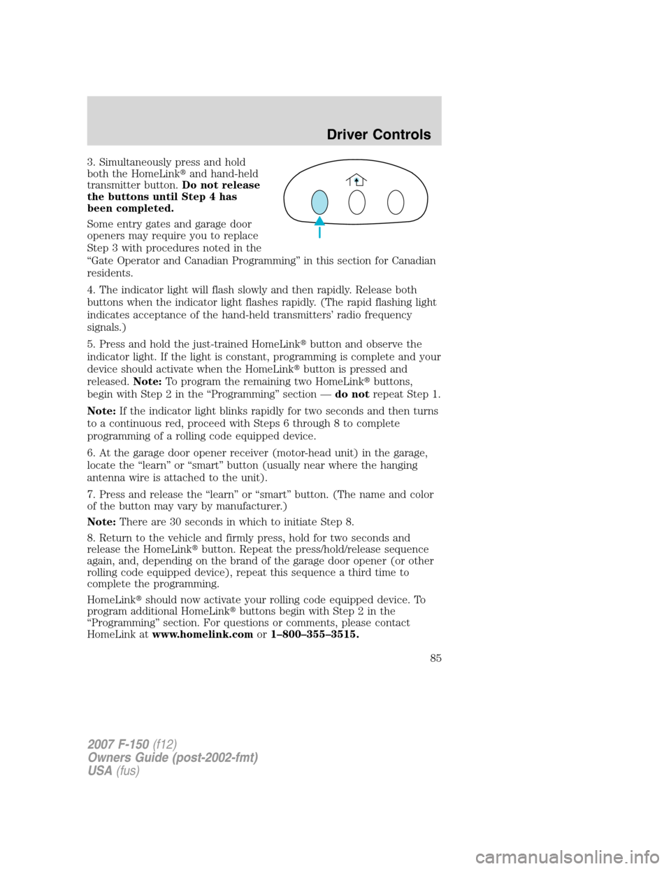 FORD F150 2007 11.G Manual Online 3. Simultaneously press and hold
both the HomeLinkand hand-held
transmitter button.Do not release
the buttons until Step 4 has
been completed.
Some entry gates and garage door
openers may require you