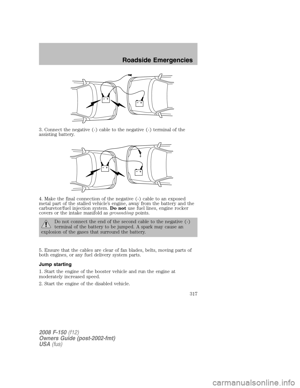 FORD F150 2008 11.G Owners Manual 3. Connect the negative (-) cable to the negative (-) terminal of the
assisting battery.
4. Make the final connection of the negative (-) cable to an exposed
metal part of the stalled vehicle’s engi FORD F150 2008 11.G Owners Manual 3. Connect the negative (-) cable to the negative (-) terminal of the
assisting battery.
4. Make the final connection of the negative (-) cable to an exposed
metal part of the stalled vehicle’s engi
