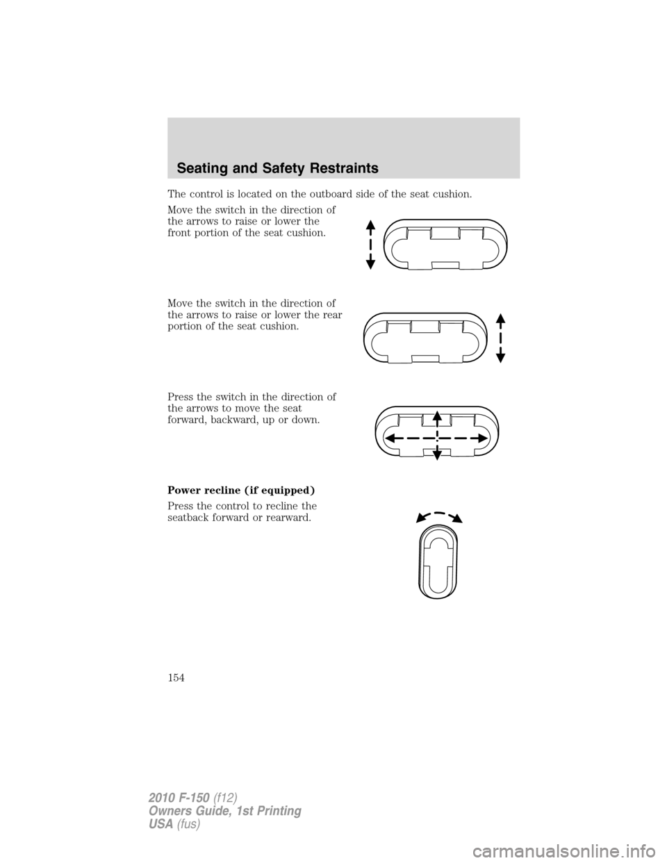FORD F150 2010 12.G Owners Manual The control is located on the outboard side of the seat cushion.
Move the switch in the direction of
the arrows to raise or lower the
front portion of the seat cushion.
Move the switch in the directio FORD F150 2010 12.G Owners Manual The control is located on the outboard side of the seat cushion.
Move the switch in the direction of
the arrows to raise or lower the
front portion of the seat cushion.
Move the switch in the directio