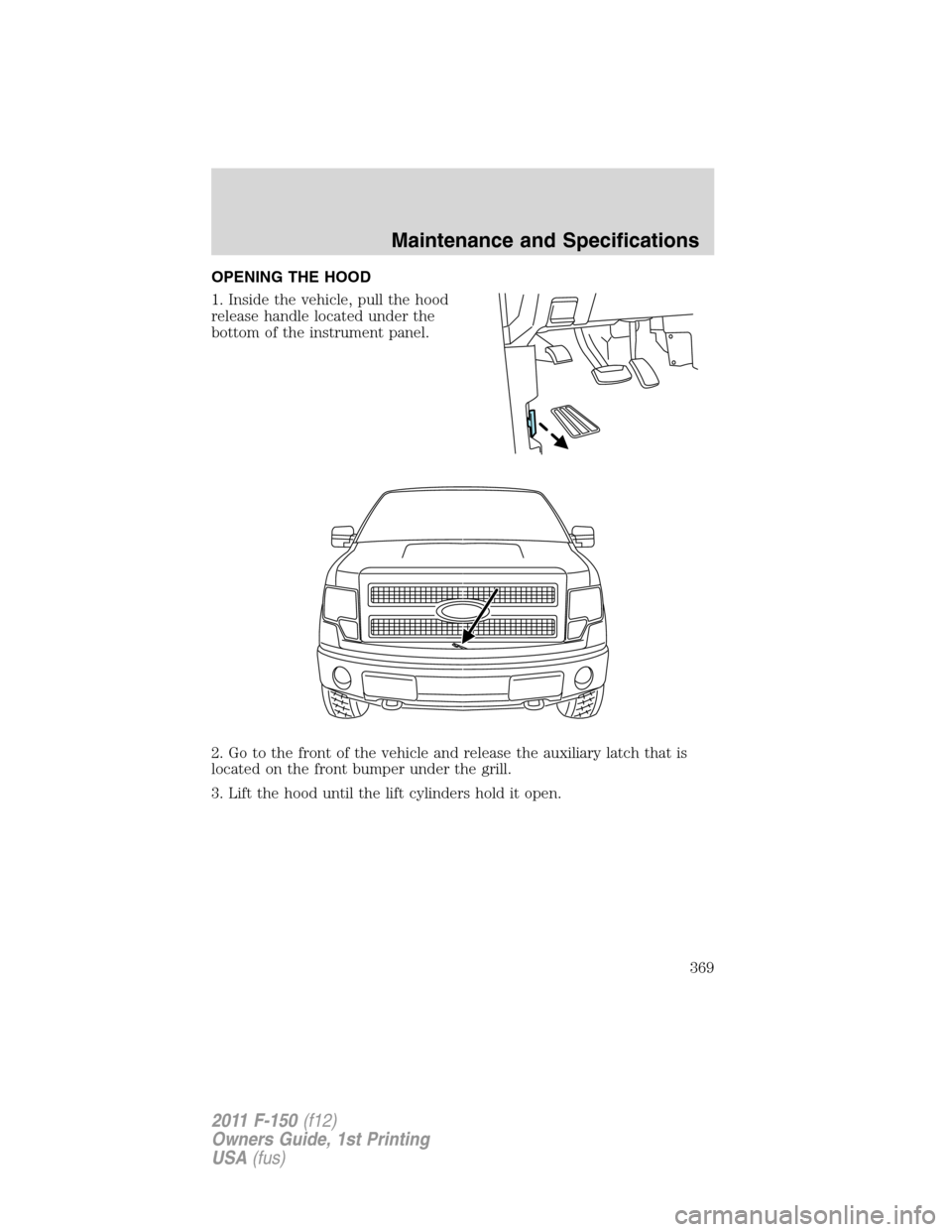 FORD F150 2011 12.G Owners Manual OPENING THE HOOD
1. Inside the vehicle, pull the hood
release handle located under the
bottom of the instrument panel.
2. Go to the front of the vehicle and release the auxiliary latch that is
located