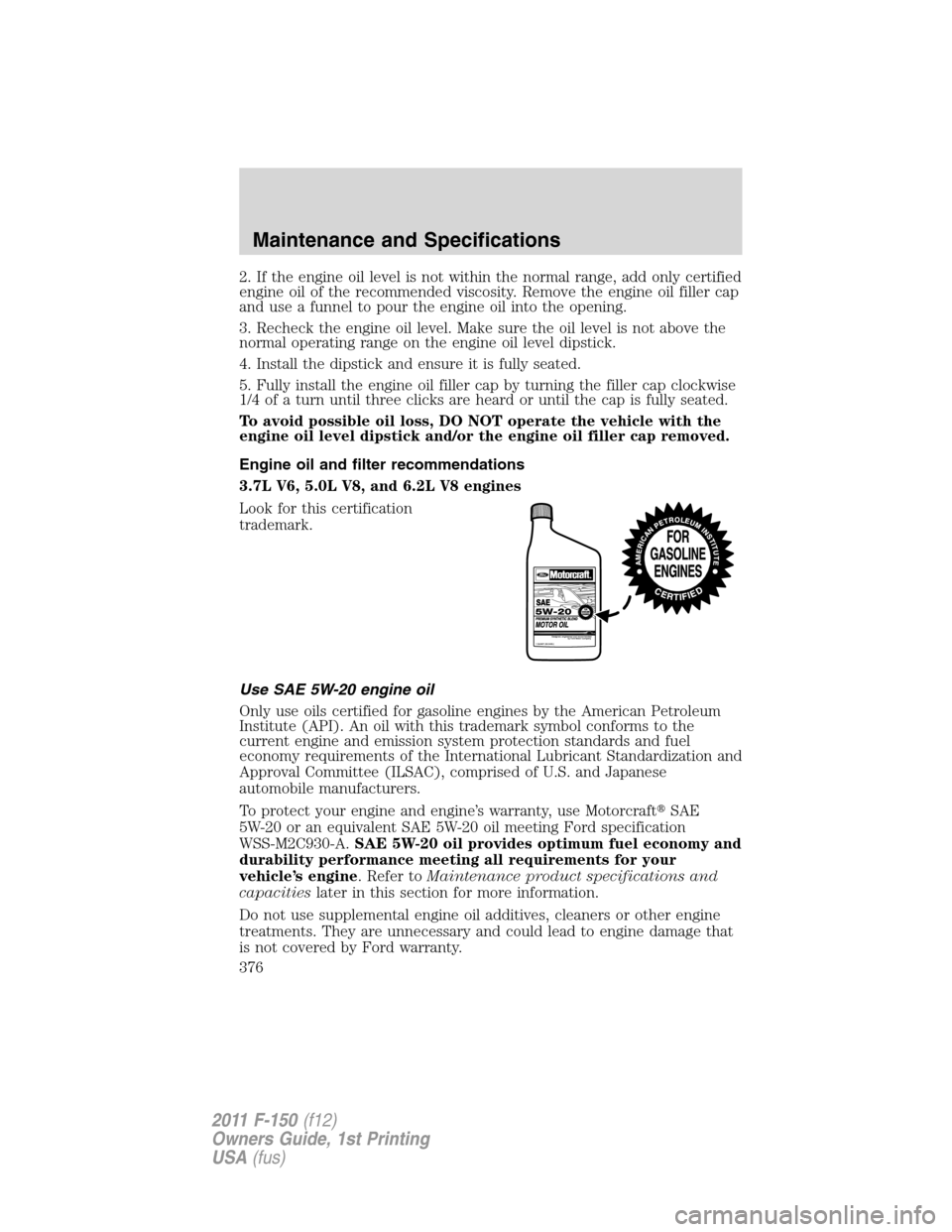 FORD F150 2011 12.G Owners Manual 2. If the engine oil level is not within the normal range, add only certified
engine oil of the recommended viscosity. Remove the engine oil filler cap
and use a funnel to pour the engine oil into the