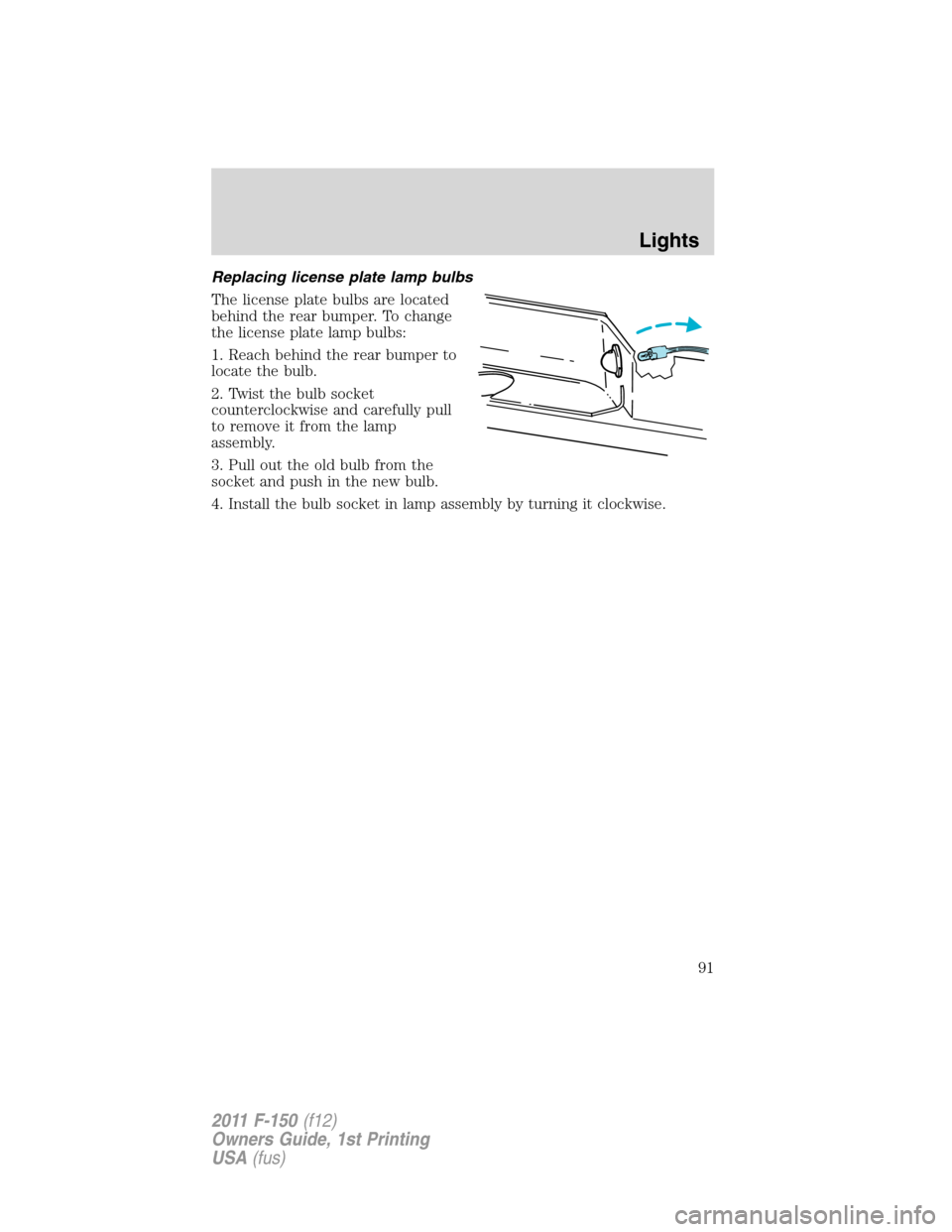FORD F150 2011 12.G Owners Manual Replacing license plate lamp bulbs
The license plate bulbs are located
behind the rear bumper. To change
the license plate lamp bulbs:
1. Reach behind the rear bumper to
locate the bulb.
2. Twist the FORD F150 2011 12.G Owners Manual Replacing license plate lamp bulbs
The license plate bulbs are located
behind the rear bumper. To change
the license plate lamp bulbs:
1. Reach behind the rear bumper to
locate the bulb.
2. Twist the