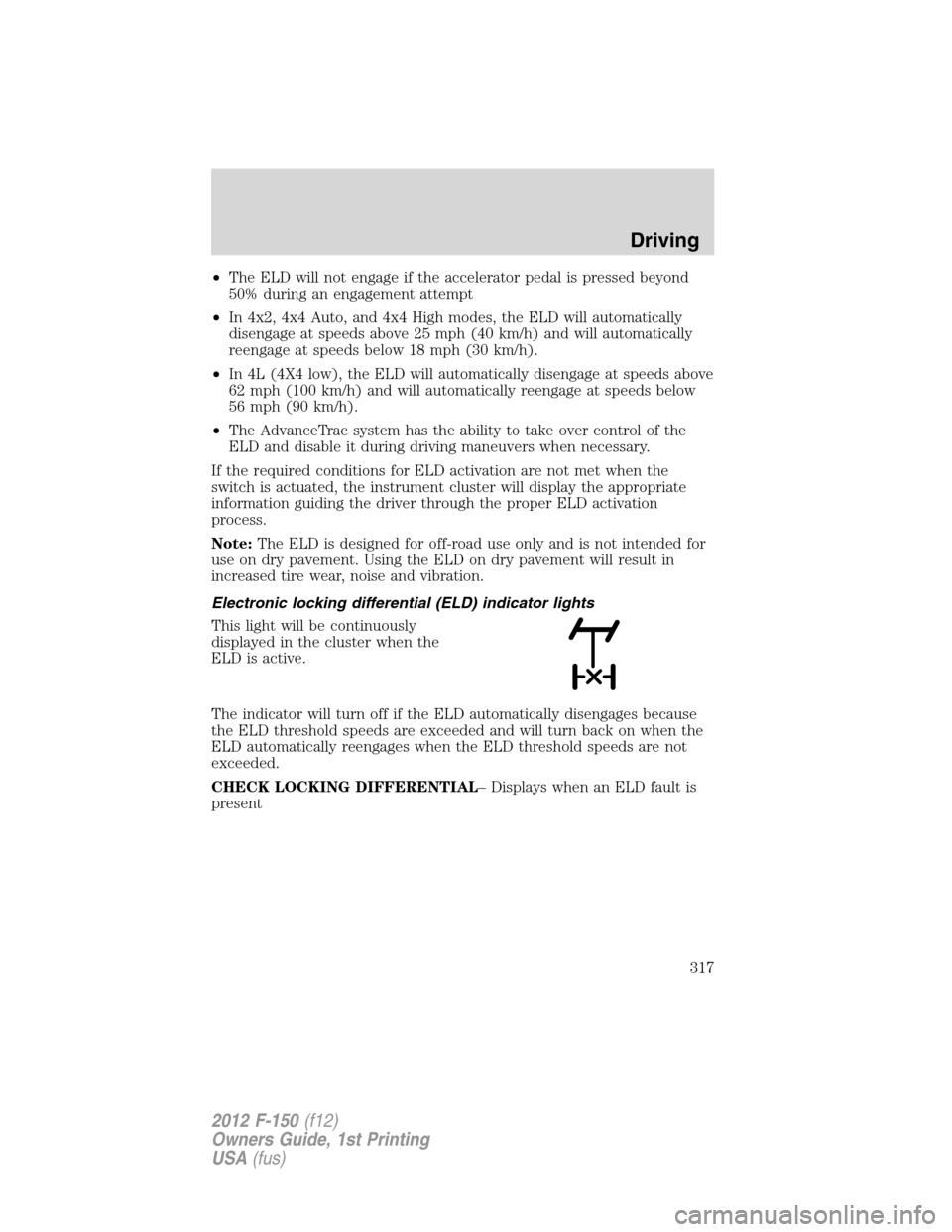 FORD F150 2012 12.G Owners Manual •The ELD will not engage if the accelerator pedal is pressed beyond
50% during an engagement attempt
•In 4x2, 4x4 Auto, and 4x4 High modes, the ELD will automatically
disengage at speeds above 25 FORD F150 2012 12.G Owners Manual •The ELD will not engage if the accelerator pedal is pressed beyond
50% during an engagement attempt
•In 4x2, 4x4 Auto, and 4x4 High modes, the ELD will automatically
disengage at speeds above 25