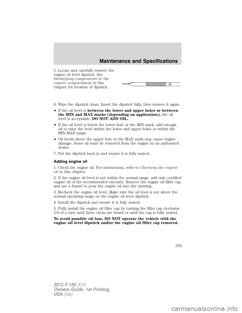 FORD F150 2012 12.G Owners Manual 5. Locate and carefully remove the
engine oil level dipstick. See
Identifying components in the
engine compartmentin this
chapter for location of dipstick.
6. Wipe the dipstick clean. Insert the dipst FORD F150 2012 12.G Owners Manual 5. Locate and carefully remove the
engine oil level dipstick. See
Identifying components in the
engine compartmentin this
chapter for location of dipstick.
6. Wipe the dipstick clean. Insert the dipst