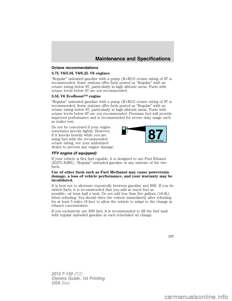 FORD F150 2012 12.G Owners Manual Octane recommendations
3.7L V6/5.0L V8/6.2L V8 engines
“Regular” unleaded gasoline with a pump (R+M)/2 octane rating of 87 is
recommended. Some stations offer fuels posted as “Regular” with an