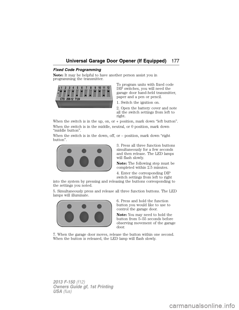 FORD F150 2013 12.G Owners Manual Fixed Code Programming
Note:It may be helpful to have another person assist you in
programming the transmitter.
To program units with fixed code
DIP switches, you will need the
garage door hand-held t FORD F150 2013 12.G Owners Manual Fixed Code Programming
Note:It may be helpful to have another person assist you in
programming the transmitter.
To program units with fixed code
DIP switches, you will need the
garage door hand-held t