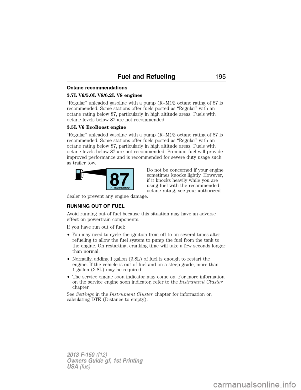 FORD F150 2013 12.G Owners Manual Octane recommendations
3.7L V6/5.0L V8/6.2L V8 engines
“Regular” unleaded gasoline with a pump (R+M)/2 octane rating of 87 is
recommended. Some stations offer fuels posted as “Regular” with an