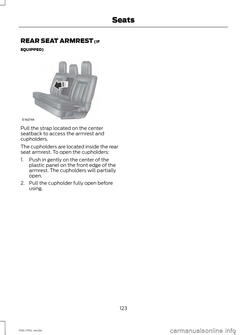 FORD F150 2014 12.G Owners Manual REAR SEAT ARMREST (IF
EQUIPPED) Pull the strap located on the center
seatback to access the armrest and
cupholders.
The cupholders are located inside the rear
seat armrest. To open the cupholders:
1. FORD F150 2014 12.G Owners Manual REAR SEAT ARMREST (IF
EQUIPPED) Pull the strap located on the center
seatback to access the armrest and
cupholders.
The cupholders are located inside the rear
seat armrest. To open the cupholders:
1.