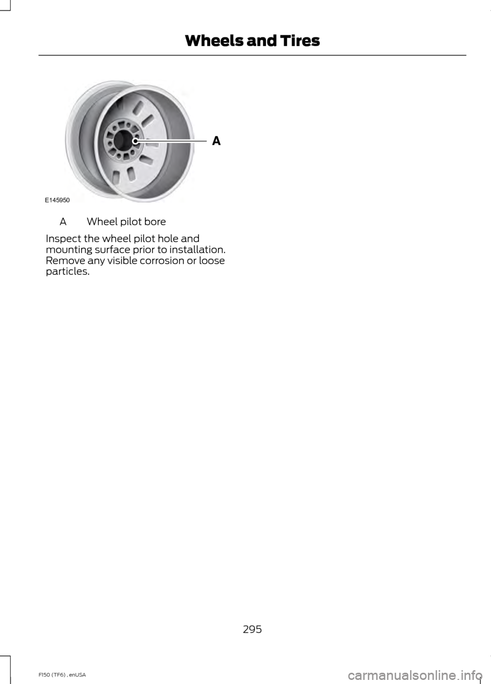FORD F150 2014 12.G Owners Manual Wheel pilot bore
A
Inspect the wheel pilot hole and
mounting surface prior to installation.
Remove any visible corrosion or loose
particles.
295
F150 (TF6) , enUSA Wheels and TiresE145950 FORD F150 2014 12.G Owners Manual Wheel pilot bore
A
Inspect the wheel pilot hole and
mounting surface prior to installation.
Remove any visible corrosion or loose
particles.
295
F150 (TF6) , enUSA Wheels and TiresE145950