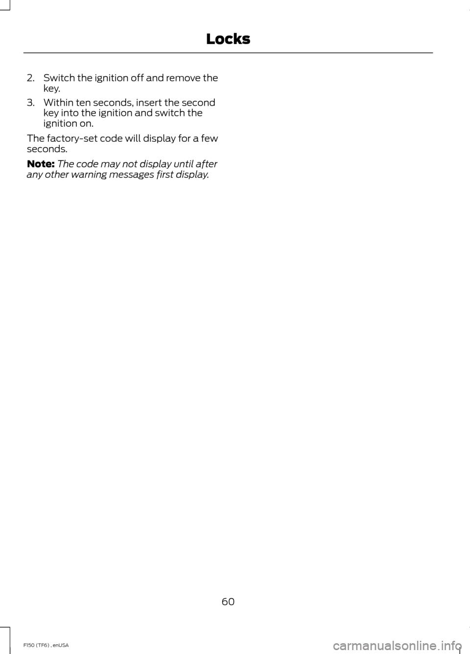 FORD F150 2014 12.G Repair Manual 2.
Switch the ignition off and remove the
key.
3. Within ten seconds, insert the second key into the ignition and switch the
ignition on.
The factory-set code will display for a few
seconds.
Note: The FORD F150 2014 12.G Repair Manual 2.
Switch the ignition off and remove the
key.
3. Within ten seconds, insert the second key into the ignition and switch the
ignition on.
The factory-set code will display for a few
seconds.
Note: The