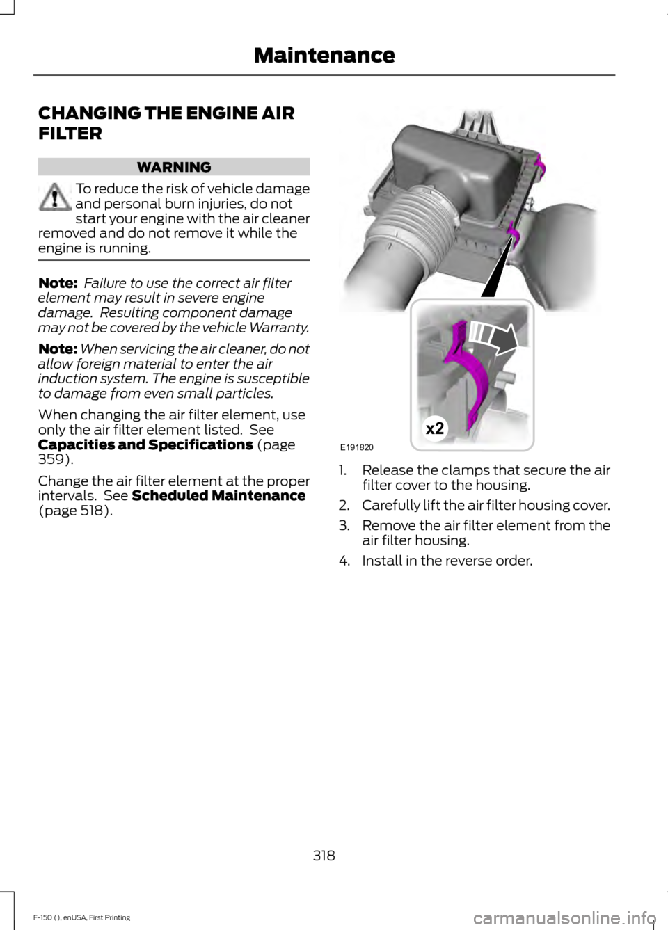 FORD F150 2015 13.G Owners Manual CHANGING THE ENGINE AIR
FILTER
WARNING
To reduce the risk of vehicle damage
and personal burn injuries, do not
start your engine with the air cleaner
removed and do not remove it while the
engine is r FORD F150 2015 13.G Owners Manual CHANGING THE ENGINE AIR
FILTER
WARNING
To reduce the risk of vehicle damage
and personal burn injuries, do not
start your engine with the air cleaner
removed and do not remove it while the
engine is r