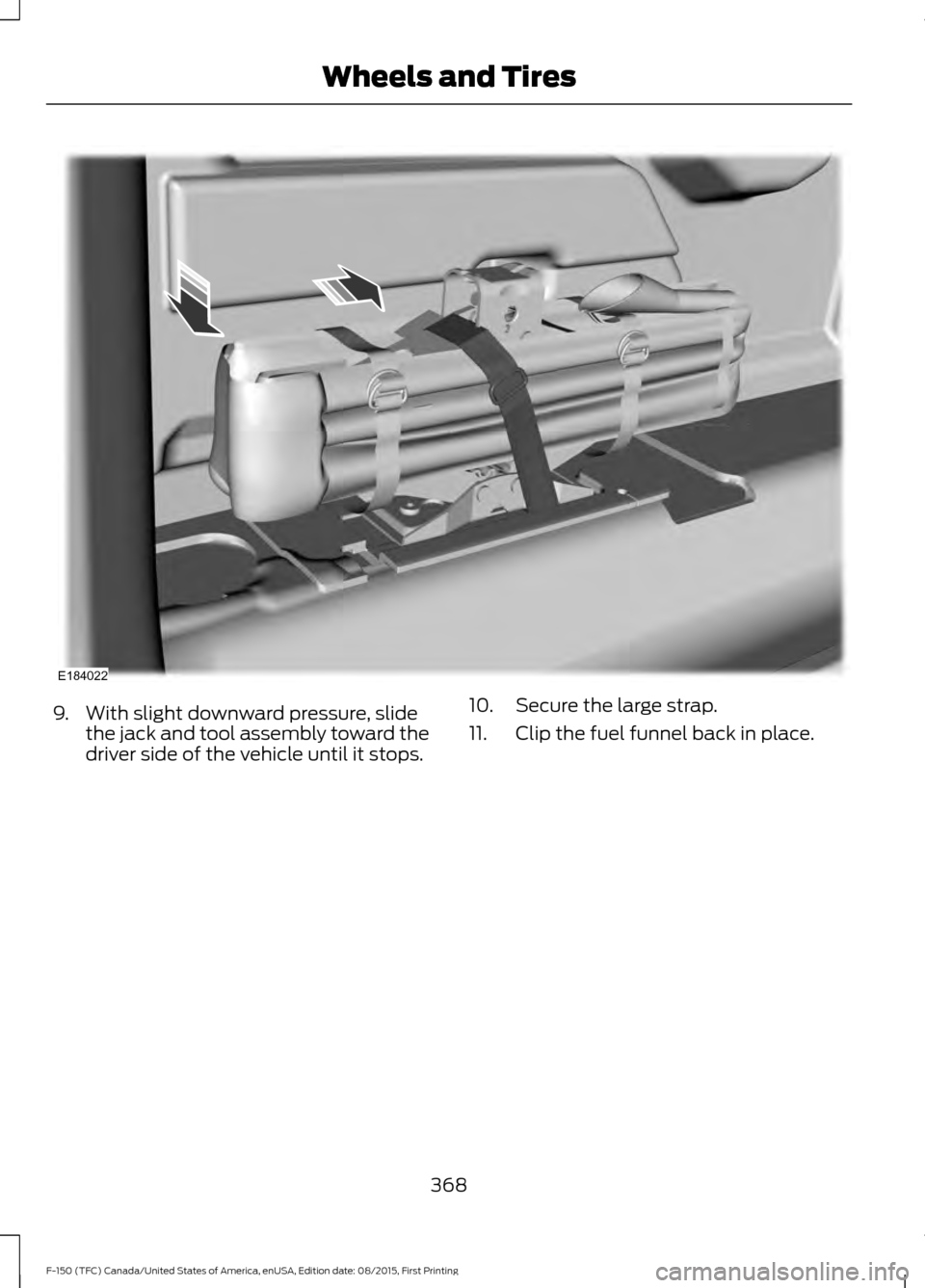 FORD F150 2016 13.G Owners Manual 9. With slight downward pressure, slide
the jack and tool assembly toward the
driver side of the vehicle until it stops. 10. Secure the large strap.
11. Clip the fuel funnel back in place.
368
F-150 (