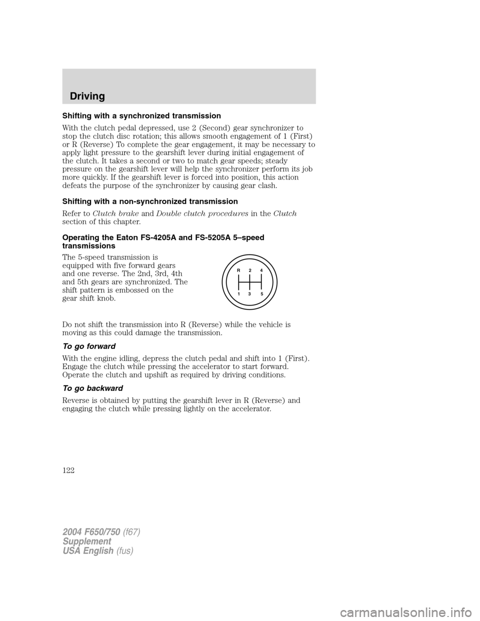 FORD F650 2004 11.G Owners Manual Shifting with a synchronized transmission
With the clutch pedal depressed, use 2 (Second) gear synchronizer to
stop the clutch disc rotation; this allows smooth engagement of 1 (First)
or R (Reverse) FORD F650 2004 11.G Owners Manual Shifting with a synchronized transmission
With the clutch pedal depressed, use 2 (Second) gear synchronizer to
stop the clutch disc rotation; this allows smooth engagement of 1 (First)
or R (Reverse)