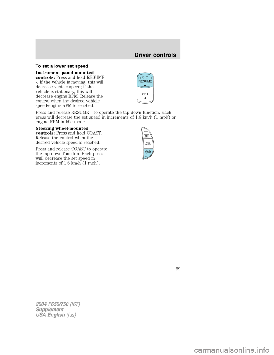 FORD F750 2004 11.G Owners Manual To set a lower set speed
Instrument panel-mounted
controls:Press and hold RESUME
-. If the vehicle is moving, this will
decrease vehicle speed; if the
vehicle is stationary, this will
decrease engine 