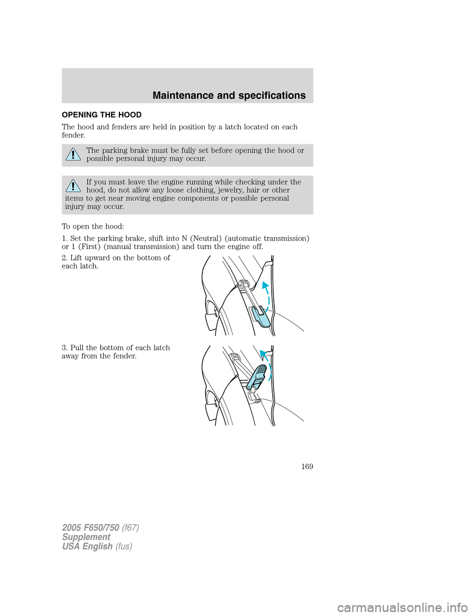 FORD F650 2005 11.G Owners Manual OPENING THE HOOD
The hood and fenders are held in position by a latch located on each
fender.
The parking brake must be fully set before opening the hood or
possible personal injury may occur.
If you FORD F650 2005 11.G Owners Manual OPENING THE HOOD
The hood and fenders are held in position by a latch located on each
fender.
The parking brake must be fully set before opening the hood or
possible personal injury may occur.
If you