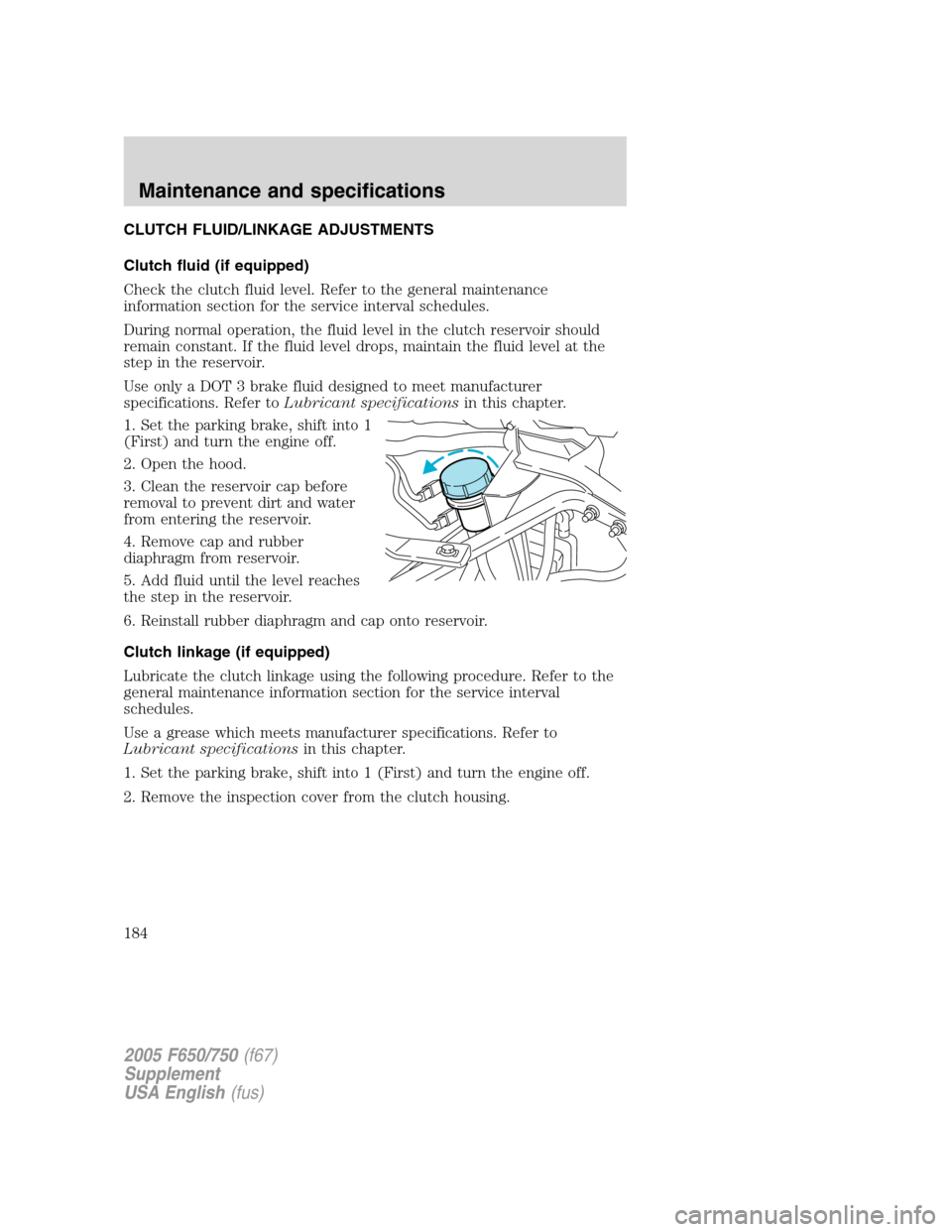 FORD F650 2005 11.G Owners Manual CLUTCH FLUID/LINKAGE ADJUSTMENTS
Clutch fluid (if equipped)
Check the clutch fluid level. Refer to the general maintenance
information section for the service interval schedules.
During normal operati FORD F650 2005 11.G Owners Manual CLUTCH FLUID/LINKAGE ADJUSTMENTS
Clutch fluid (if equipped)
Check the clutch fluid level. Refer to the general maintenance
information section for the service interval schedules.
During normal operati