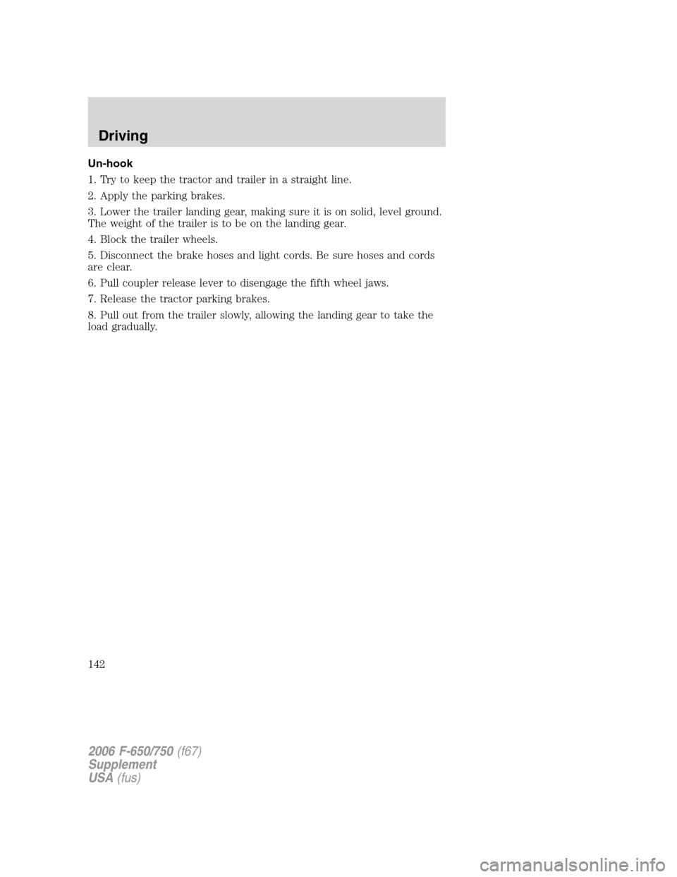 FORD F650 2006 11.G Owners Manual Un-hook
1. Try to keep the tractor and trailer in a straight line.
2. Apply the parking brakes.
3. Lower the trailer landing gear, making sure it is on solid, level ground.
The weight of the trailer i FORD F650 2006 11.G Owners Manual Un-hook
1. Try to keep the tractor and trailer in a straight line.
2. Apply the parking brakes.
3. Lower the trailer landing gear, making sure it is on solid, level ground.
The weight of the trailer i