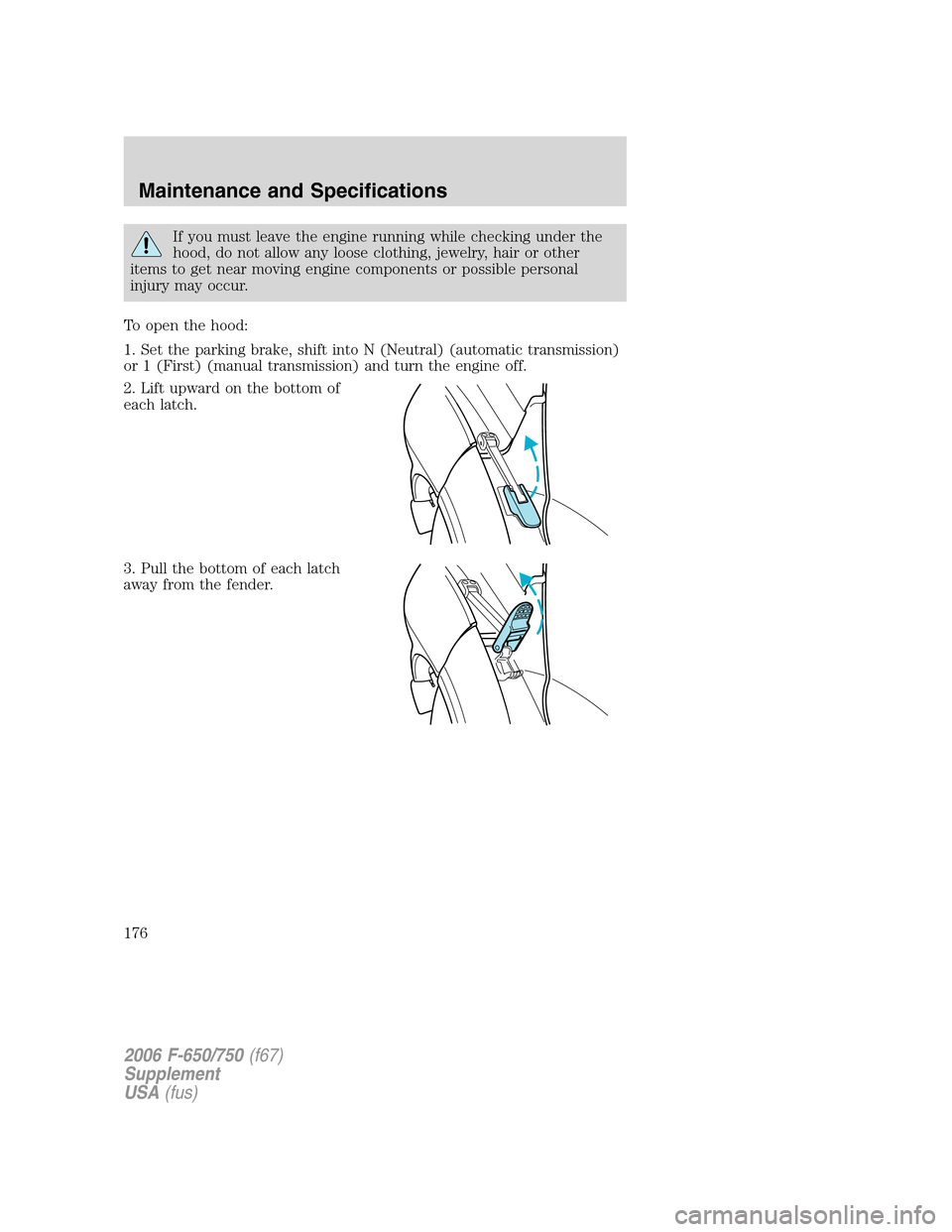 FORD F750 2006 11.G Owners Manual If you must leave the engine running while checking under the
hood, do not allow any loose clothing, jewelry, hair or other
items to get near moving engine components or possible personal
injury may o