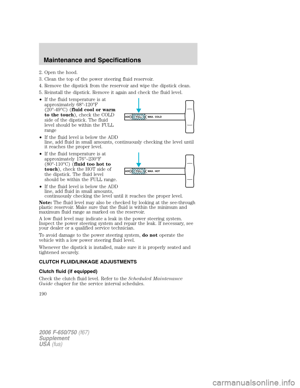 FORD F750 2006 11.G Owners Manual 2. Open the hood.
3. Clean the top of the power steering fluid reservoir.
4. Remove the dipstick from the reservoir and wipe the dipstick clean.
5. Reinstall the dipstick. Remove it again and check th