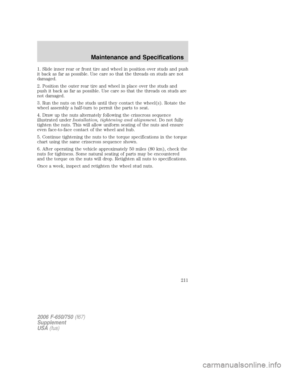 FORD F650 2006 11.G Owners Manual 1. Slide inner rear or front tire and wheel in position over studs and push
it back as far as possible. Use care so that the threads on studs are not
damaged.
2. Position the outer rear tire and wheel FORD F650 2006 11.G Owners Manual 1. Slide inner rear or front tire and wheel in position over studs and push
it back as far as possible. Use care so that the threads on studs are not
damaged.
2. Position the outer rear tire and wheel