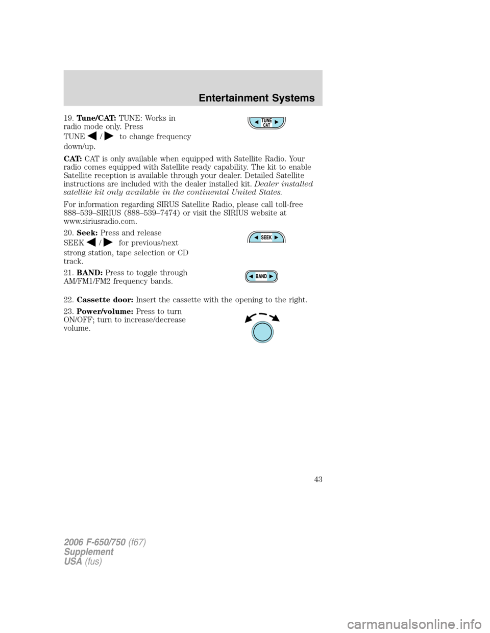 FORD F750 2006 11.G Service Manual 19.Tune/CAT:TUNE: Works in
radio mode only. Press
TUNE
/to change frequency
down/up.
CAT:CAT is only available when equipped with Satellite Radio. Your
radio comes equipped with Satellite ready capabi FORD F750 2006 11.G Service Manual 19.Tune/CAT:TUNE: Works in
radio mode only. Press
TUNE
/to change frequency
down/up.
CAT:CAT is only available when equipped with Satellite Radio. Your
radio comes equipped with Satellite ready capabi
