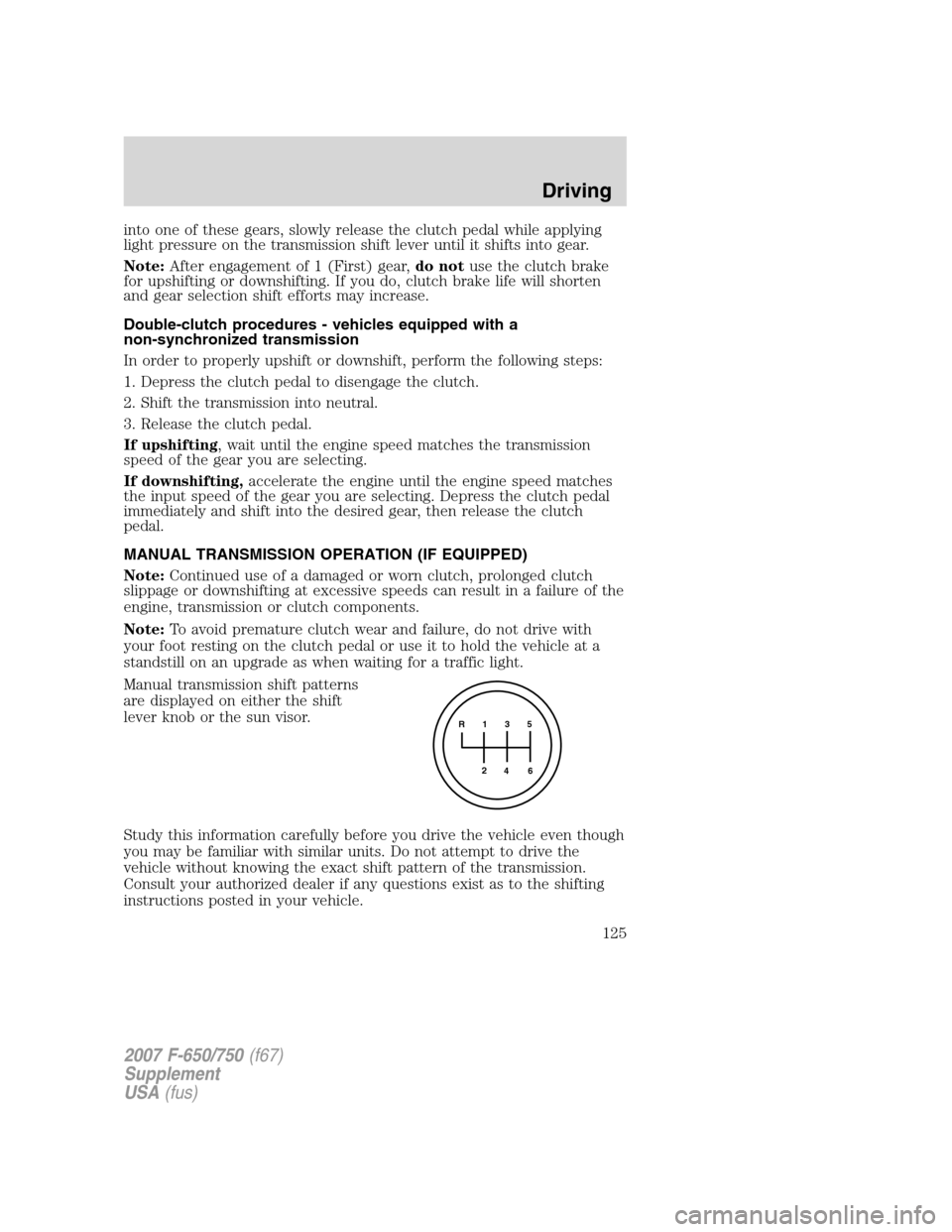 FORD F650 2007 11.G Owners Manual
into one of these gears, slowly release the clutch pedal while applying
light pressure on the transmission shift lever until it shifts into gear.
Note:After engagement of 1 (First) gear, do notuse th FORD F650 2007 11.G Owners Manual
into one of these gears, slowly release the clutch pedal while applying
light pressure on the transmission shift lever until it shifts into gear.
Note:After engagement of 1 (First) gear, do notuse th