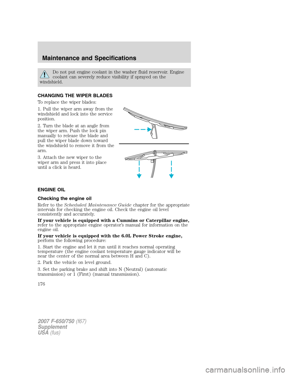 FORD F650 2007 11.G Owners Manual
Do not put engine coolant in the washer fluid reservoir. Engine
coolant can severely reduce visibility if sprayed on the
windshield.
CHANGING THE WIPER BLADES
To replace the wiper blades:
1. Pull the FORD F650 2007 11.G Owners Manual
Do not put engine coolant in the washer fluid reservoir. Engine
coolant can severely reduce visibility if sprayed on the
windshield.
CHANGING THE WIPER BLADES
To replace the wiper blades:
1. Pull the
